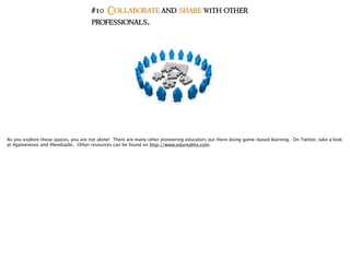 #10 Collaborate and share with other
professionals.
As you explore these spaces, you are not alone! There are many other pioneering educators out there doing game-based learning. On Twitter, take a look
at #gamemooc and #levelupbc. Other resources can be found on http://www.edurealms.com.
 