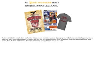 #15 Market the awesome that’s
happening in your classroom..
Teachers don’t do this enough. We’re too humble. But, you have to market the successes of your program. Tell others about what’s happening. Have an
open-door policy. Invite the newspapers, TV reports, and even your local representatives in to see the awesome things your learners are doing. Make
posters, ﬂyers, T-shirts, and brochures. Present at conferences. And by all means, brag on your kids!!
 