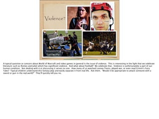 A typical question or concern about World of Warcraft and video games in general is the issue of violence. This is interesting in the light that we celebrate
literature such as Romeo and Juliet which has signiﬁcant violence. And what about football? We celebrate that. Violence is (unfortunately) a part of our
human condition. Not dealing with it or discussing it serves no one. How many of us watched Looney Toons, played war, or even read Grimm’s Fairy
Tales? Typical children understand this fantasy play and easily separate it from real life. Ask them. “Would it be appropriate to attack someone with a
sword or gun in the real world?” They’ll quickly tell you no.
 