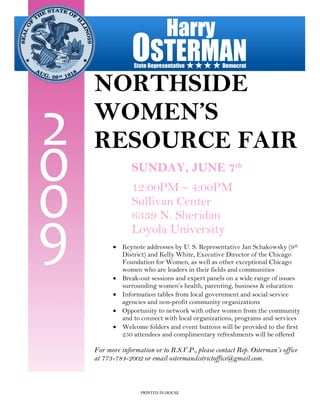 NORTHSIDE
WOMEN’S
RESOURCE FAIR
             SUNDAY, JUNE 7th
             12:00PM – 4:00PM
             Sullivan Center
             6339 N. Sheridan
             Loyola University
      • Keynote addresses by U. S. Representative Jan Schakowsky (9th
        District) and Kelly White, Executive Director of the Chicago
        Foundation for Women, as well as other exceptional Chicago
        women who are leaders in their fields and communities
      • Break-out sessions and expert panels on a wide range of issues
        surrounding women’s health, parenting, business & education
      • Information tables from local government and social service
        agencies and non-profit community organizations
      • Opportunity to network with other women from the community
        and to connect with local organizations, programs and services
      • Welcome folders and event buttons will be provided to the first
        250 attendees and complimentary refreshments will be offered

For more information or to R.S.V.P., please contact Rep. Osterman’s office
at 773-784-2002 or email ostermandistrictoffice@gmail.com.



                PRINTED IN-HOUSE
 