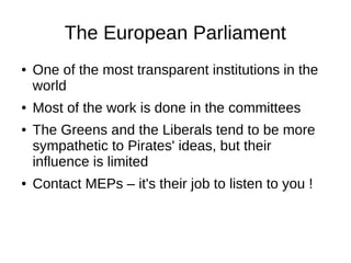 The European Parliament
● One of the most transparent institutions in the
world
● Most of the work is done in the committees
● The Greens and the Liberals tend to be more
sympathetic to Pirates' ideas, but their
influence is limited
● Contact MEPs – it's their job to listen to you !
 