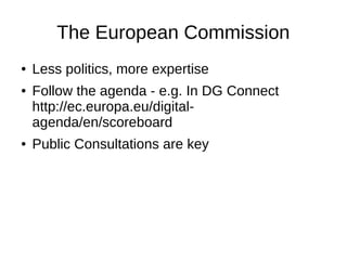 The European Commission
● Less politics, more expertise
● Follow the agenda - e.g. In DG Connect
http://ec.europa.eu/digital-
agenda/en/scoreboard
● Public Consultations are key
 