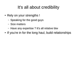It's all about credibility
● Rely on your strengths !
– Speaking for the good guys
– Size matters
– Have any expertise ? It's all relative btw
● If you're in for the long haul, build relationships
 