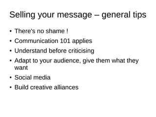 Selling your message – general tips
● There's no shame !
● Communication 101 applies
● Understand before criticising
● Adapt to your audience, give them what they
want
● Social media
● Build creative alliances
 
