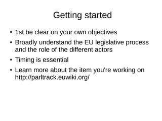 Getting started
● 1st be clear on your own objectives
● Broadly understand the EU legislative process
and the role of the different actors
● Timing is essential
● Learn more about the item you're working on
http://parltrack.euwiki.org/
 