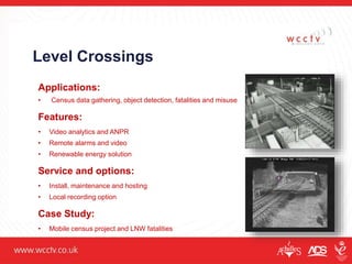 Level Crossings
Applications:
• Census data gathering, object detection, fatalities and misuse
Features:
• Video analytics and ANPR
• Remote alarms and video
• Renewable energy solution
Service and options:
• Install, maintenance and hosting
• Local recording option
Case Study:
• Mobile census project and LNW fatalities
 