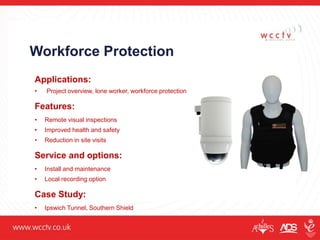 Workforce Protection
Applications:
• Project overview, lone worker, workforce protection
Features:
• Remote visual inspections
• Improved health and safety
• Reduction in site visits
Service and options:
• Install and maintenance
• Local recording option
Case Study:
• Ipswich Tunnel, Southern Shield
 