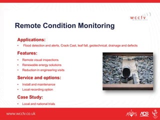 Remote Condition Monitoring
Applications:
• Flood detection and alerts, Crack Cast, leaf fall, geotechnical, drainage and defects
Features:
• Remote visual inspections
• Renewable energy solutions
• Reduction in engineering visits
Service and options:
• Install and maintenance
• Local recording option
Case Study:
• Local and national trials
 