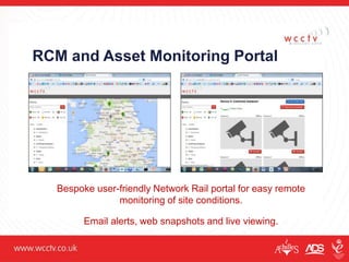 RCM and Asset Monitoring Portal
Bespoke user-friendly Network Rail portal for easy remote
monitoring of site conditions.
Email alerts, web snapshots and live viewing.
 