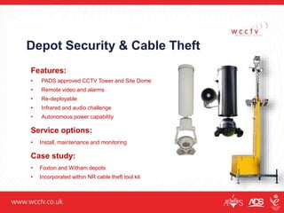 Depot Security & Cable Theft
Features:
• PADS approved CCTV Tower and Site Dome
• Remote video and alarms
• Re-deployable
• Infrared and audio challenge
• Autonomous power capability
Service options:
• Install, maintenance and monitoring
Case study:
• Foxton and Witham depots
• Incorporated within NR cable theft tool kit
 