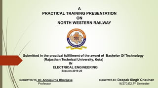 A
PRACTICAL TRAINING PRESENTATION
ON
NORTH WESTERN RAILWAY
Submitted in the practical fulfillment of the award of Bachelor Of Technology
(Rajasthan Technical University, Kota)
IN
ELECTRICAL ENGINEERING
Session:2019-20
SUBMITTED TO: Dr. Annapurna Bhargava SUBMITTED BY: Deepak Singh Chauhan
Professor 16/270,E2,7th Semester
 