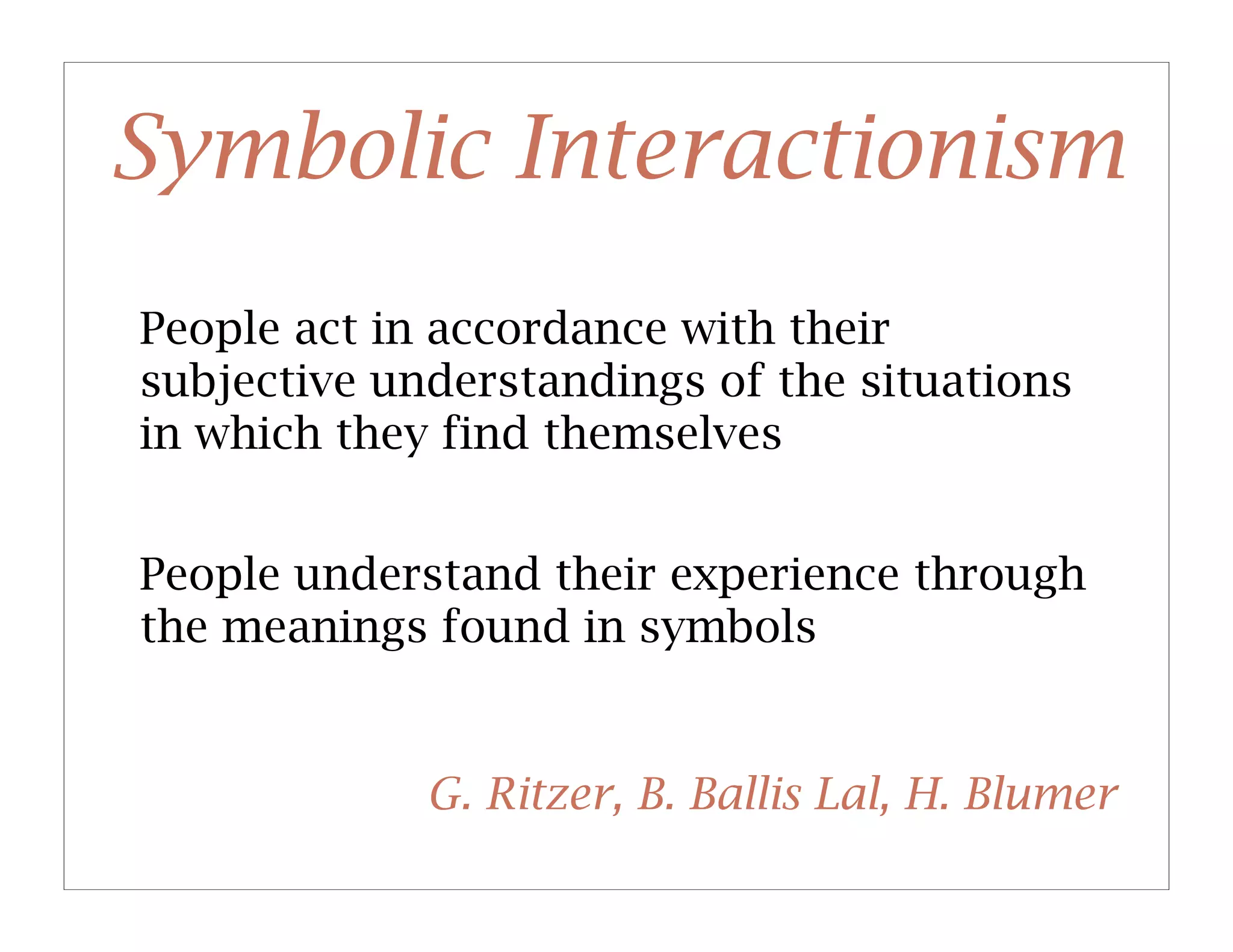 Symbolic Interactionism
People act in accordance with their
subjective understandings of the situations
in which they find themselves


People understand their experience through
the meanings found in symbols


             G. Ritzer, B. Ballis Lal, H. Blumer
 