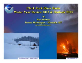 Clark Fork River Basin
Water Year Review 2012 & Outlook 2013
                                 by
                            Ray Nickless
                 Service Hydrologist – Missoula, MT
                                            ray.nickless@noaa.gov




   Lolo Pass Visitor Center – “La Nina” Winter 2011                 Forest Fires Summer 2012
 