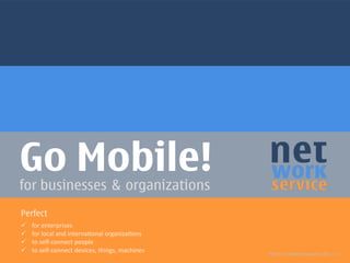 Go Mobile!for businesses & organizations
http://networkservice.biz >>
Perfect
ü  for  enterprises  
ü  for  local  and  interna/onal  organiza/ons  
ü  to  self-­‐connect  people  
ü  to  self-­‐connect  devices,  things,  machines  
 