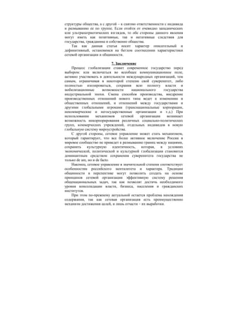 структуры общества, а с другой – к снятию ответственности с индивида
и размыванию ее по группе. Если отойти от очевидно западнических
или ультрапатриотических взглядов, то обе стороны данного явления
могут иметь как позитивные, так и негативные следствия для
государства, гражданина и собственно общества.
Так как данная статья носит характер описательный и
дефинитивный, остановимся на беглом соотнесении характеристики
сетевой организации и общинности.
7. Заключение
Процесс глобализации ставит современное государство перед
выбором: или включаться во всеобщее коммуникационное поле,
активно участвовать в деятельности международных организаций, тем
самым, ограничивая в некоторой степени свой суверенитет, либо
полностью изолироваться, сохранив всю полноту власти и
мобилизационные возможности национального государства
индустриальной эпохи. Смена способов производства, внедрение
производственных отношений нового типа ведет к изменению и
общественных отношений, и отношений между государствами и
другими глобальными игроками (транснациональные корпорации,
некоммерческие и негосударственные организации и т.д.) При
использовании механизмов сетевой организации возникает
возможность инкорпорирования различных социально-политических
групп, коммерческих учреждений, отдельных индивидов в новую
глобальную систему мироустройства.
С другой стороны, сетевое управление может стать механизмом,
который гарантирует, что все более активное включение России в
мировое сообщество не приведет к размыванию границ между нациями,
сохранить культурную идентичность, которая, в условиях
экономической, политической и культурной глобализации становится
доминантным средством сохранения суверенитета государства не
только de ure, но и de facto.
Наконец, сетевое управление в значительной степени соответствует
особенностям российского менталитета и характера. Традиции
общинности в перспективе могут позволить создать на основе
принципов сетевой организации эффективную систему решения
общенациональных задач, так как позволят достичь необходимого
уровня консолидации власти, бизнеса, населения и гражданских
институтов.
При этом по-прежнему актуальной остается проблема нахождения
содержания, так как сетевая организация есть преимущественно
механизм достижения целей, и лишь отчасти – их выработки.
 