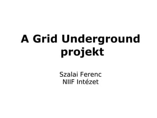 A Grid Underground
       projekt
     Szalai Ferenc
      NIIF Intézet
 