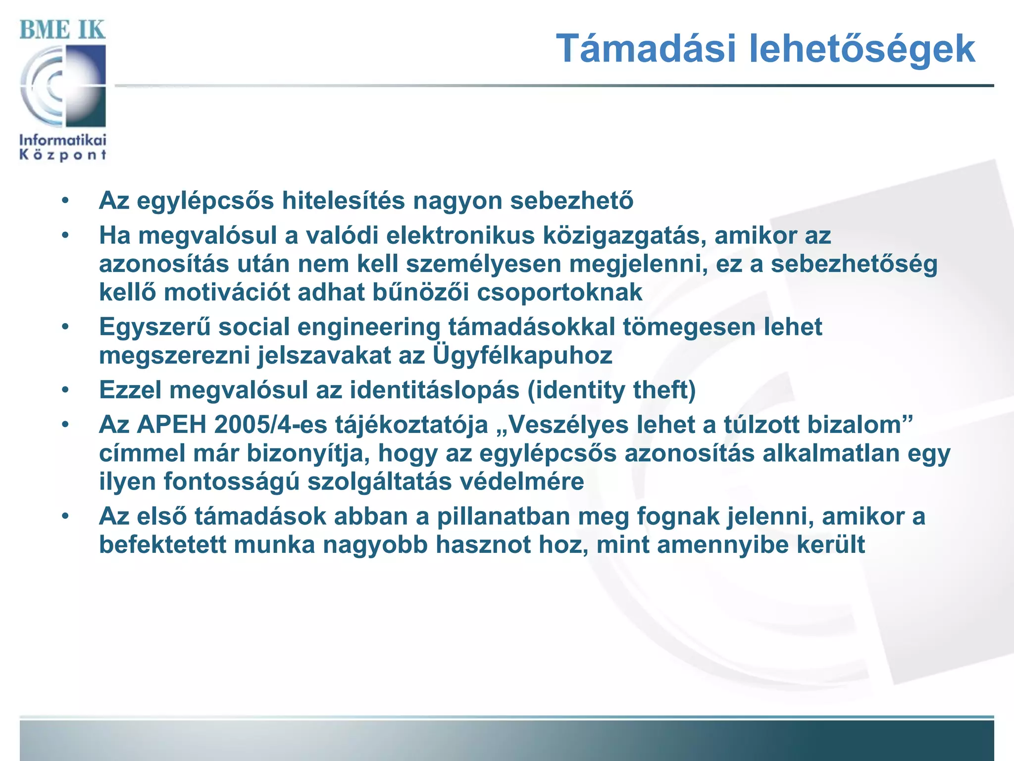 Támadási lehetőségek Az egylépcsős hitelesítés nagyon sebezhető Ha megvalósul a valódi elektronikus közigazgatás, amikor az azonosítás után nem kell személyesen megjelenni, ez a sebezhetőség kellő motivációt adhat bűnözői csoportoknak Egyszerű social engineering támadásokkal tömegesen lehet megszerezni jelszavakat az Ügyfélkapuhoz Ezzel megvalósul az identitáslopás (identity theft) Az APEH 2005/4-es tájékoztatója „Veszélyes lehet a túlzott bizalom” címmel már bizonyítja, hogy az egylépcsős azonosítás alkalmatlan egy ilyen fontosságú szolgáltatás védelmére Az első támadások abban a pillanatban meg fognak jelenni, amikor a befektetett munka nagyobb hasznot hoz, mint amennyibe került 
