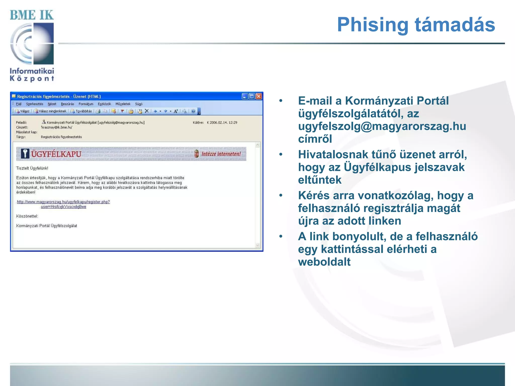Phising támadás E-mail a Kormányzati Portál ügyfélszolgálatától, az ugyfelszolg@magyarorszag.hu címről Hivatalosnak tűnő üzenet arról, hogy az Ügyfélkapus jelszavak eltűntek Kérés arra vonatkozólag, hogy a felhasználó regisztrálja magát újra az adott linken A link bonyolult, de a felhasználó egy kattintással elérheti a weboldalt 