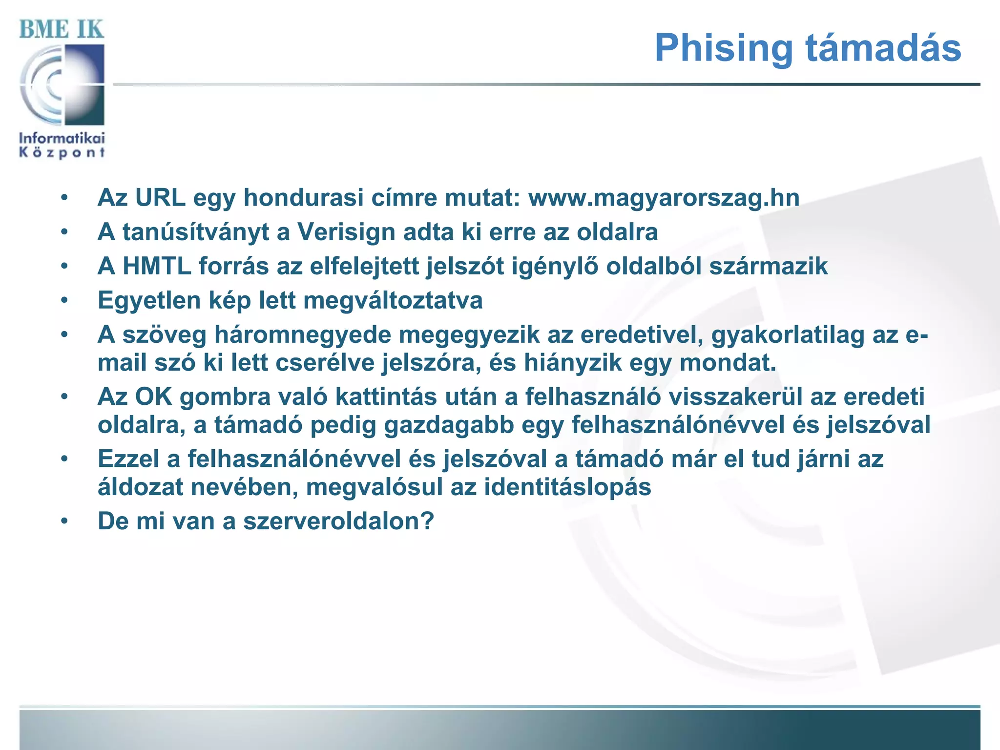Phising támadás Az URL egy hondurasi címre mutat: www.magyarorszag.hn A tanúsítványt a Verisign adta ki erre az oldalra A HMTL forrás az elfelejtett jelszót igénylő oldalból származik Egyetlen kép lett megváltoztatva A szöveg háromnegyede megegyezik az eredetivel, gyakorlatilag az e-mail szó ki lett cserélve jelszóra, és hiányzik egy mondat. Az OK gombra való kattintás után a felhasználó visszakerül az eredeti oldalra, a támadó pedig gazdagabb egy felhasználónévvel és jelszóval Ezzel a felhasználónévvel és jelszóval a támadó már el tud járni az áldozat nevében, megvalósul az identitáslopás De mi van a szerveroldalon? 