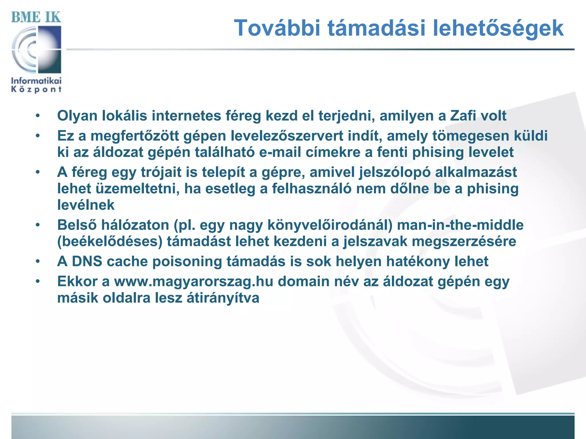 További támadási lehetőségek Olyan lokális internetes féreg kezd el terjedni, amilyen a Zafi volt Ez a megfertőzött gépen levelezőszervert indít, amely tömegesen küldi ki az áldozat gépén található e-mail címekre a fenti phising levelet A féreg egy trójait is telepít a gépre, amivel jelszólopó alkalmazást lehet üzemeltetni, ha esetleg a felhasználó nem dőlne be a phising levélnek Belső hálózaton (pl. egy nagy könyvelőirodánál) man-in-the-middle (beékelődéses) támadást lehet kezdeni a jelszavak megszerzésére A DNS cache poisoning támadás is sok helyen hatékony lehet Ekkor a www.magyarorszag.hu domain név az áldozat gépén egy másik oldalra lesz átirányítva 
