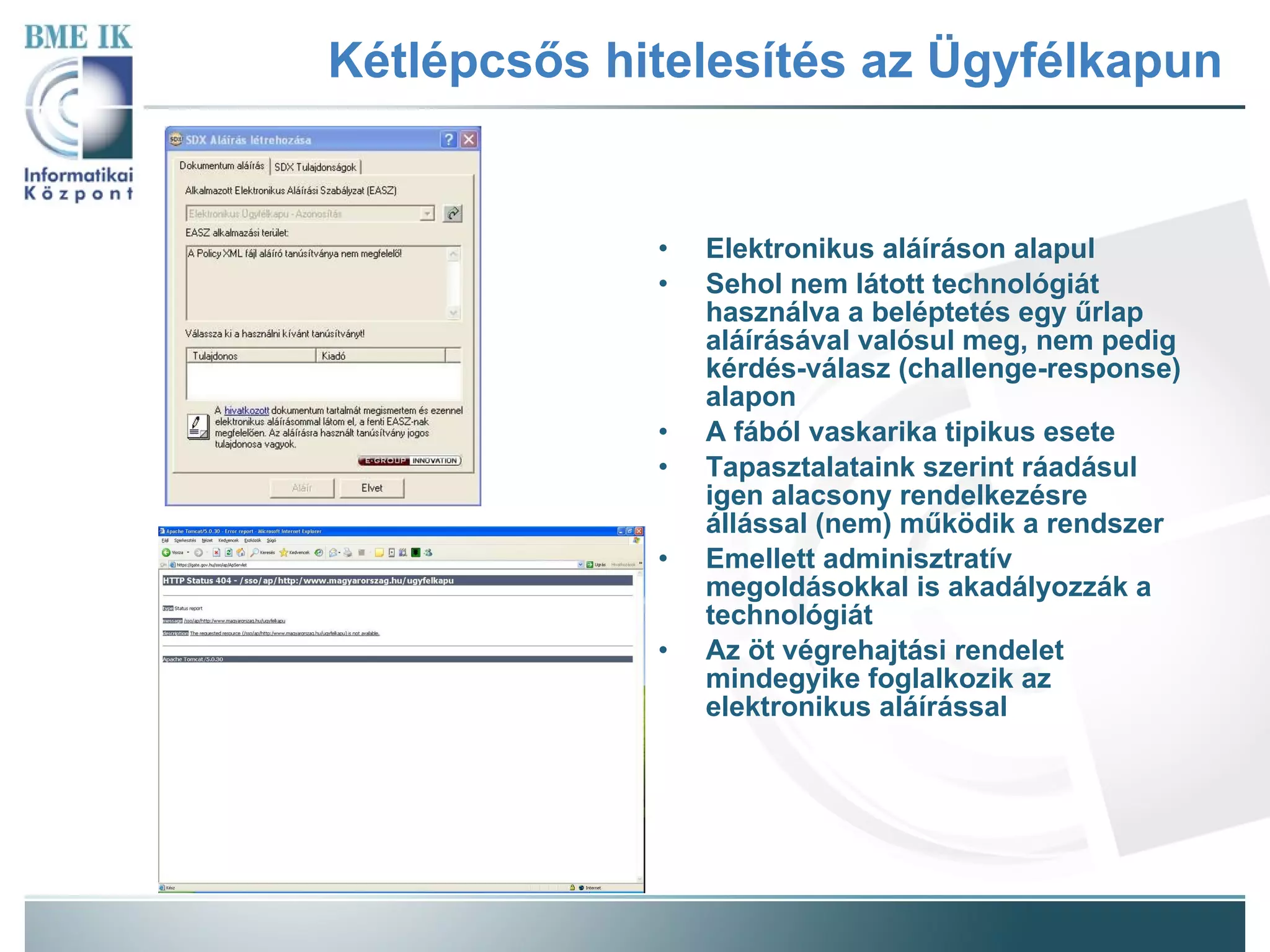 Kétlépcsős hitelesítés az Ügyfélkapun Elektronikus aláíráson alapul Sehol nem látott technológiát használva a beléptetés egy űrlap aláírásával valósul meg, nem pedig kérdés-válasz (challenge-response) alapon A fából vaskarika tipikus esete Tapasztalataink szerint ráadásul igen alacsony rendelkezésre állással (nem) működik a rendszer Emellett adminisztratív megoldásokkal is akadályozzák a technológiát Az öt végrehajtási rendelet mindegyike foglalkozik az elektronikus aláírással 