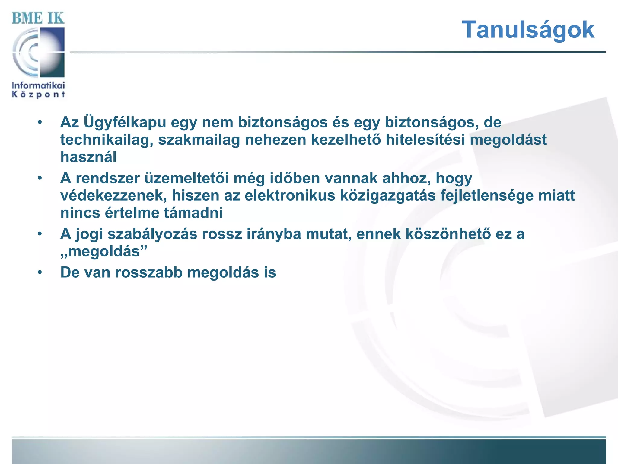 Tanulságok Az Ügyfélkapu egy nem biztonságos és egy biztonságos, de technikailag, szakmailag nehezen kezelhető hitelesítési megoldást használ A rendszer üzemeltetői még időben vannak ahhoz, hogy védekezzenek, hiszen az elektronikus közigazgatás fejletlensége miatt nincs értelme támadni A jogi szabályozás rossz irányba mutat, ennek köszönhető ez a „megoldás” De van rosszabb megoldás is 