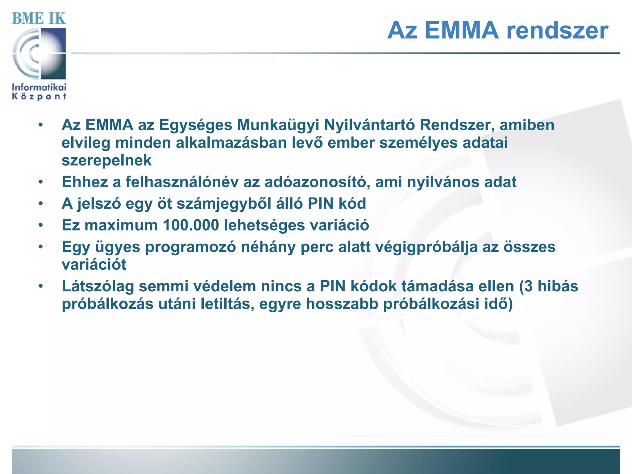 Az EMMA rendszer Az EMMA az Egységes Munkaügyi Nyilvántartó Rendszer, amiben elvileg minden alkalmazásban levő ember személyes adatai szerepelnek Ehhez a felhasználónév az adóazonosító, ami nyilvános adat A jelszó egy öt számjegyből álló PIN kód Ez maximum 100.000 lehetséges variáció Egy ügyes programozó néhány perc alatt végigpróbálja az összes variációt Látszólag semmi védelem nincs a PIN kódok támadása ellen (3 hibás próbálkozás utáni letiltás, egyre hosszabb próbálkozási idő) 