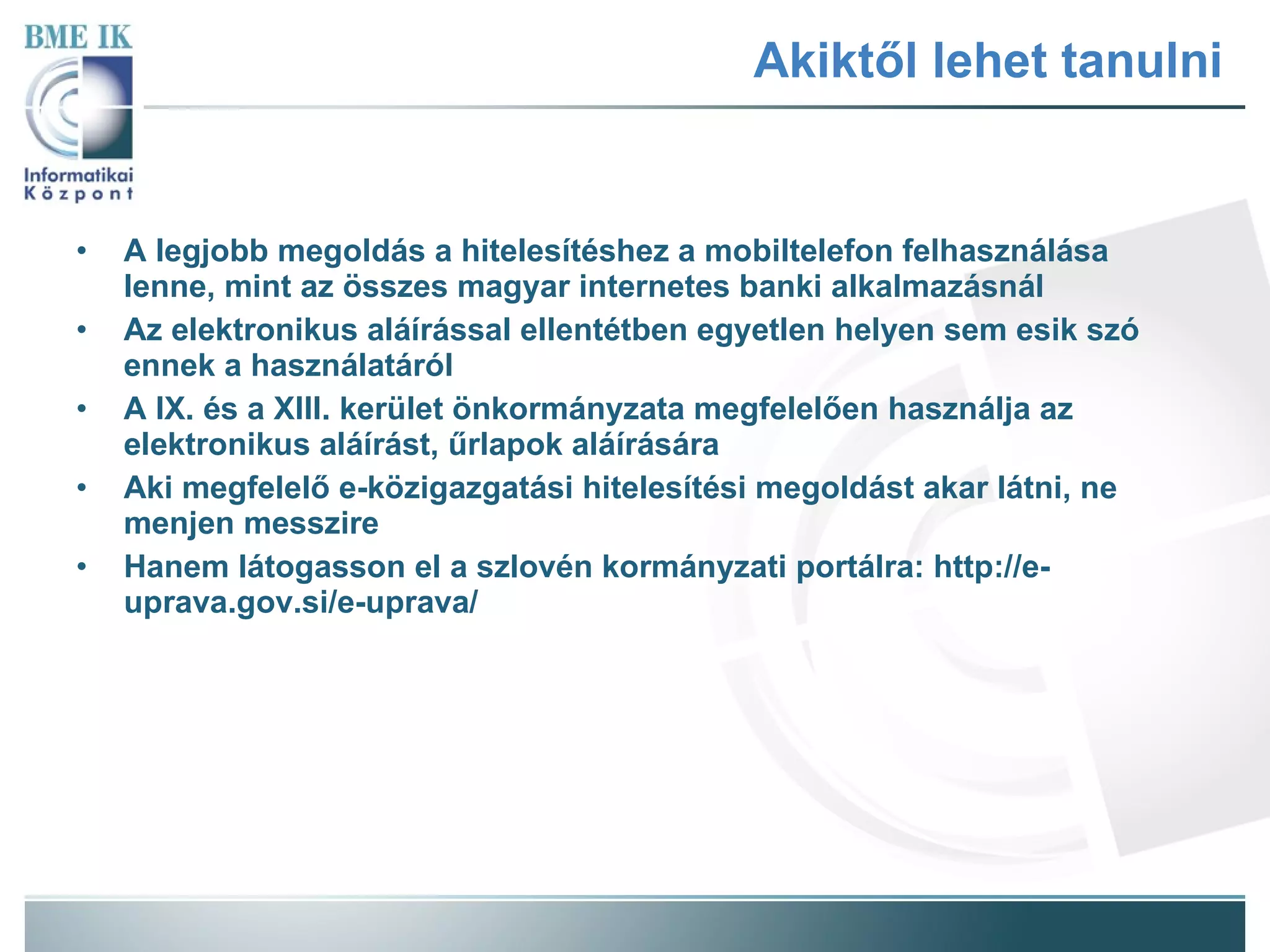 Akiktől lehet tanulni A legjobb megoldás a hitelesítéshez a mobiltelefon felhasználása lenne, mint az összes magyar internetes banki alkalmazásnál Az elektronikus aláírással ellentétben egyetlen helyen sem esik szó ennek a használatáról A IX. és a XIII. kerület önkormányzata megfelelően használja az elektronikus aláírást, űrlapok aláírására Aki megfelelő e-közigazgatási hitelesítési megoldást akar látni, ne menjen messzire Hanem látogasson el a szlovén kormányzati portálra: http://e-uprava.gov.si/e-uprava/ 