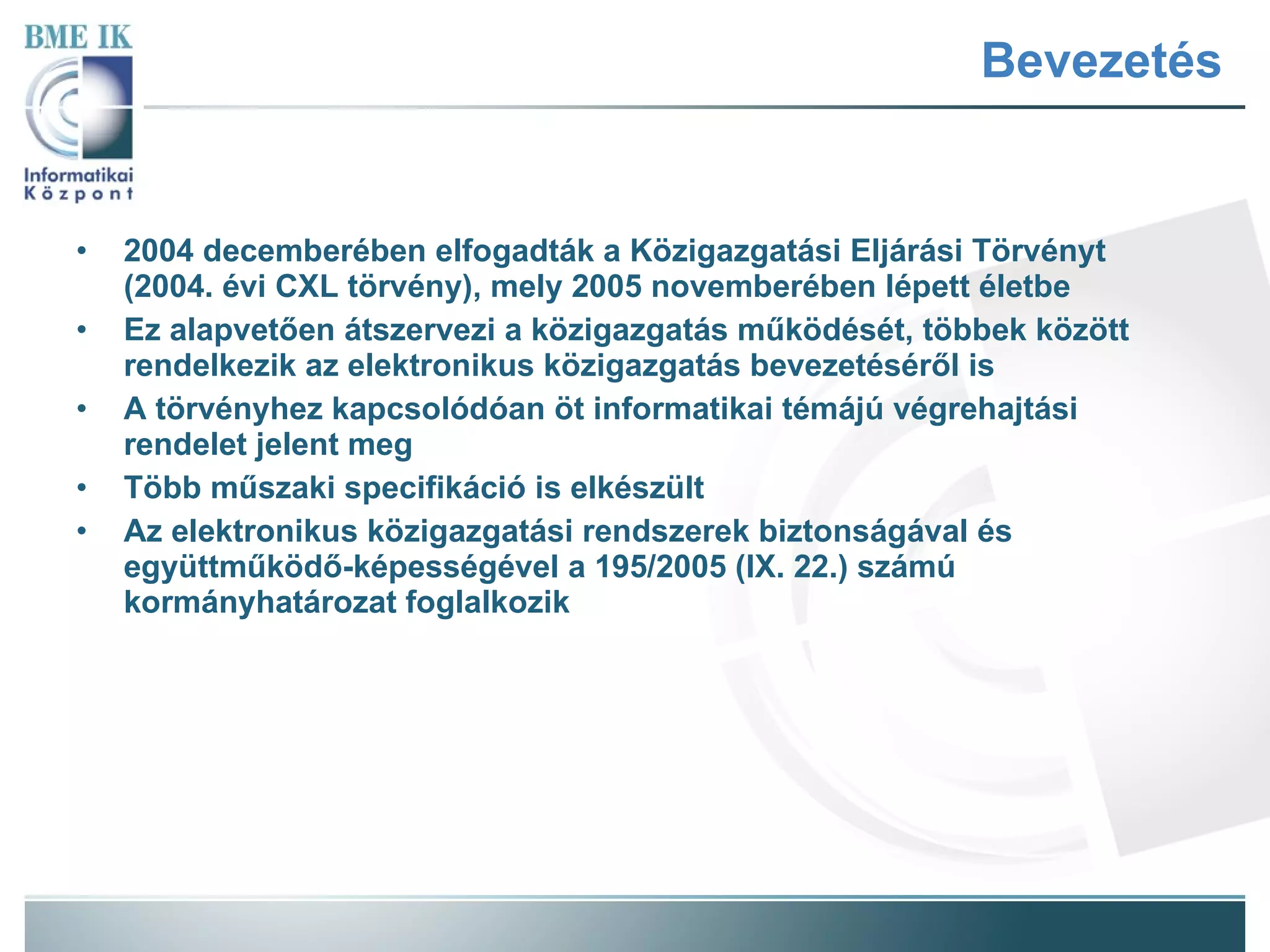 Bevezetés 2004 decemberében elfogadták a Közigazgatási Eljárási Törvényt (2004. évi CXL törvény), mely 2005 novemberében lépett életbe Ez alapvetően átszervezi a közigazgatás működését, többek között rendelkezik az elektronikus közigazgatás bevezetéséről is A törvényhez kapcsolódóan öt informatikai témájú végrehajtási rendelet jelent meg Több műszaki specifikáció is elkészült Az elektronikus közigazgatási rendszerek biztonságával és együttműködő-képességével a 195/2005 (IX. 22.) számú kormányhatározat foglalkozik 