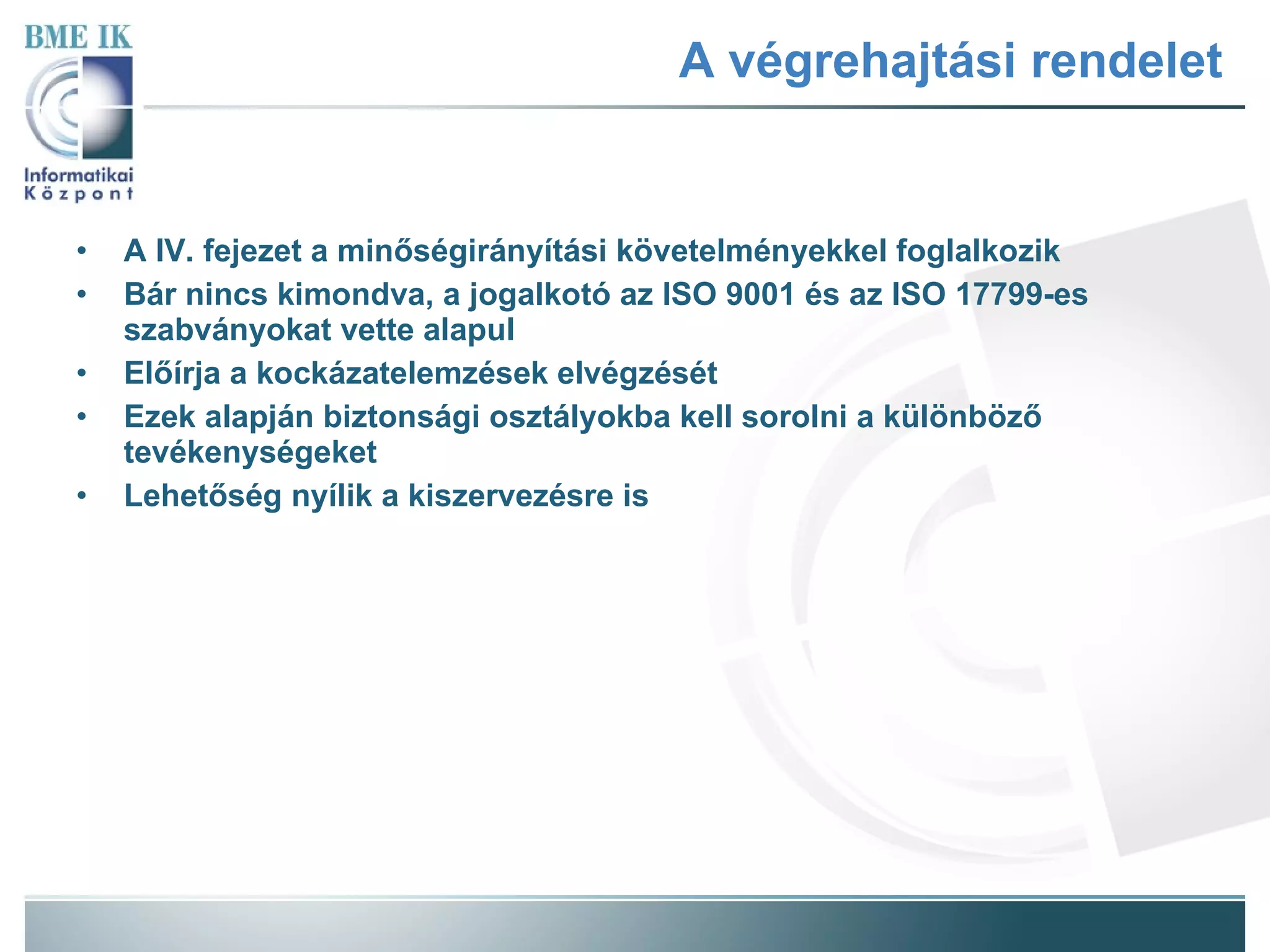 A végrehajtási rendelet A IV. fejezet a minőségirányítási követelményekkel foglalkozik Bár nincs kimondva, a jogalkotó az ISO 9001 és az ISO 17799-es szabványokat vette alapul Előírja a kockázatelemzések elvégzését Ezek alapján biztonsági osztályokba kell sorolni a különböző tevékenységeket Lehetőség nyílik a kiszervezésre is 