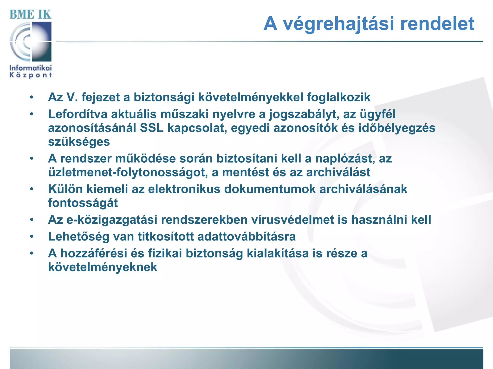 A végrehajtási rendelet Az V. fejezet a biztonsági követelményekkel foglalkozik Lefordítva aktuális műszaki nyelvre a jogszabályt, az ügyfél azonosításánál SSL kapcsolat, egyedi azonosítók és időbélyegzés szükséges A rendszer működése során biztosítani kell a naplózást, az üzletmenet-folytonosságot, a mentést és az archiválást Külön kiemeli az elektronikus dokumentumok archiválásának fontosságát Az e-közigazgatási rendszerekben vírusvédelmet is használni kell Lehetőség van titkosított adattovábbításra A hozzáférési és fizikai biztonság kialakítása is része a követelményeknek 