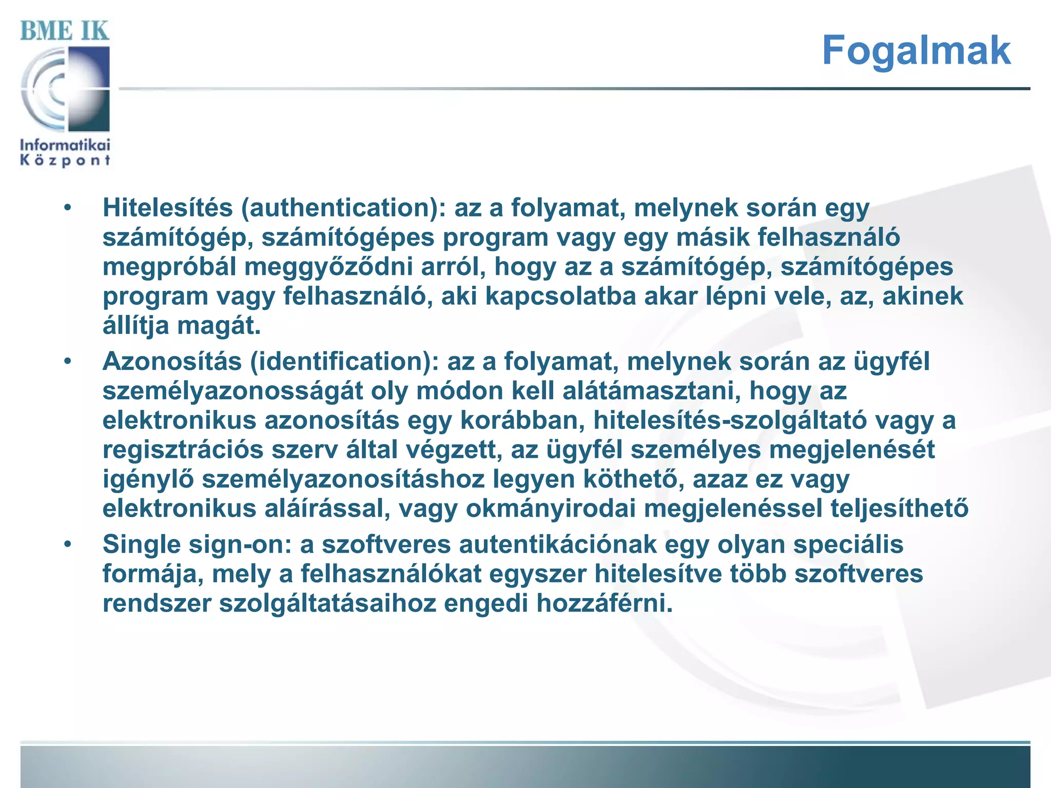 Fogalmak Hitelesítés (authentication): az a folyamat, melynek során egy számítógép, számítógépes program vagy egy másik felhasználó megpróbál meggyőződni arról, hogy az a számítógép, számítógépes program vagy felhasználó, aki kapcsolatba akar lépni vele, az, akinek állítja magát.  Azonosítás (identification): az a folyamat, melynek során az ügyfél személyazonosságát oly módon kell alátámasztani, hogy az elektronikus azonosítás egy korábban, hitelesítés-szolgáltató vagy a regisztrációs szerv által végzett, az ügyfél személyes megjelenését igénylő személyazonosításhoz legyen köthető, azaz ez vagy elektronikus aláírással, vagy okmányirodai megjelenéssel teljesíthető Single sign-on: a szoftveres autentikációnak egy olyan speciális formája, mely a felhasználókat egyszer hitelesítve több szoftveres rendszer szolgáltatásaihoz engedi hozzáférni.  