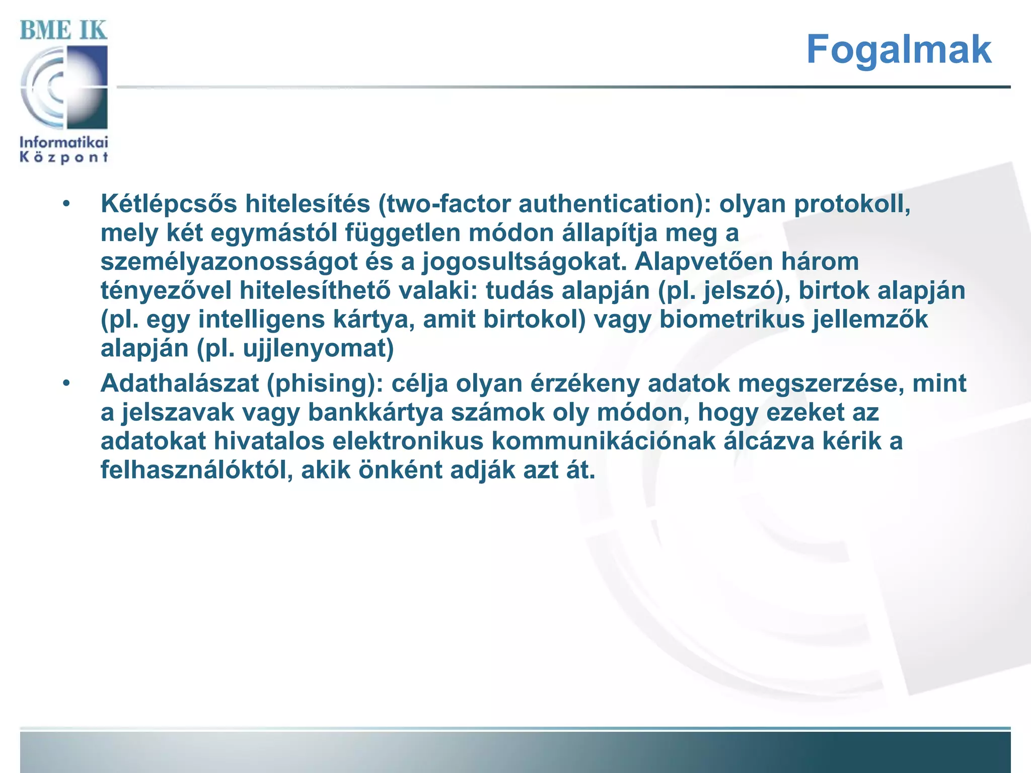 Fogalmak Kétlépcsős hitelesítés (two-factor authentication): olyan protokoll, mely két egymástól független módon állapítja meg a személyazonosságot és a jogosultságokat. Alapvetően három tényezővel hitelesíthető valaki: tudás alapján (pl. jelszó), birtok alapján (pl. egy intelligens kártya, amit birtokol) vagy biometrikus jellemzők alapján (pl. ujjlenyomat) Adathalászat (phising): célja olyan érzékeny adatok megszerzése, mint a jelszavak vagy bankkártya számok oly módon, hogy ezeket az adatokat hivatalos elektronikus kommunikációnak álcázva kérik a felhasználóktól, akik önként adják azt át.  