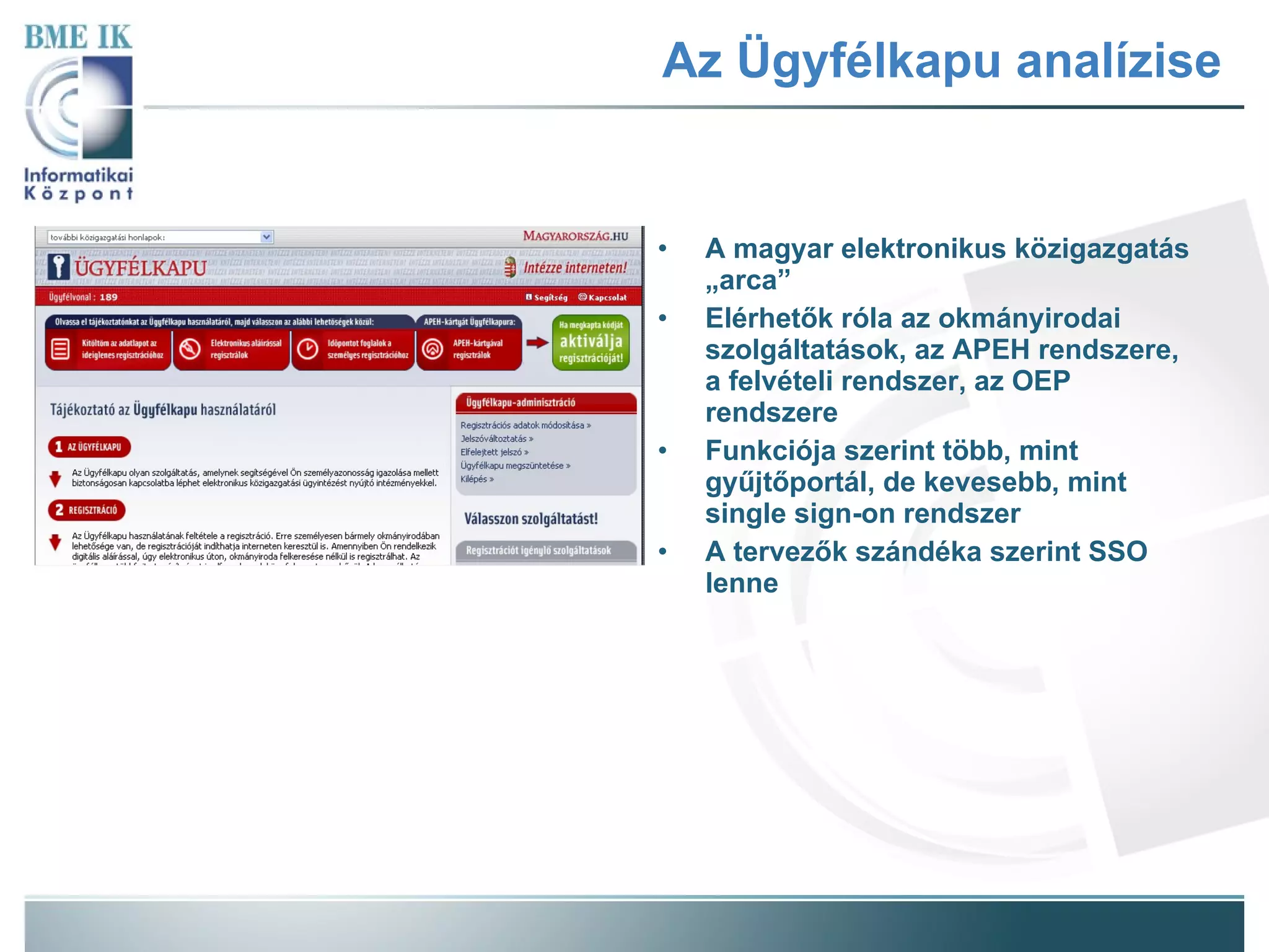 Az Ügyfélkapu analízise A magyar elektronikus közigazgatás „arca” Elérhetők róla az okmányirodai szolgáltatások, az APEH rendszere, a felvételi rendszer, az OEP rendszere Funkciója szerint több, mint gyűjtőportál, de kevesebb, mint single sign-on rendszer A tervezők szándéka szerint SSO lenne 