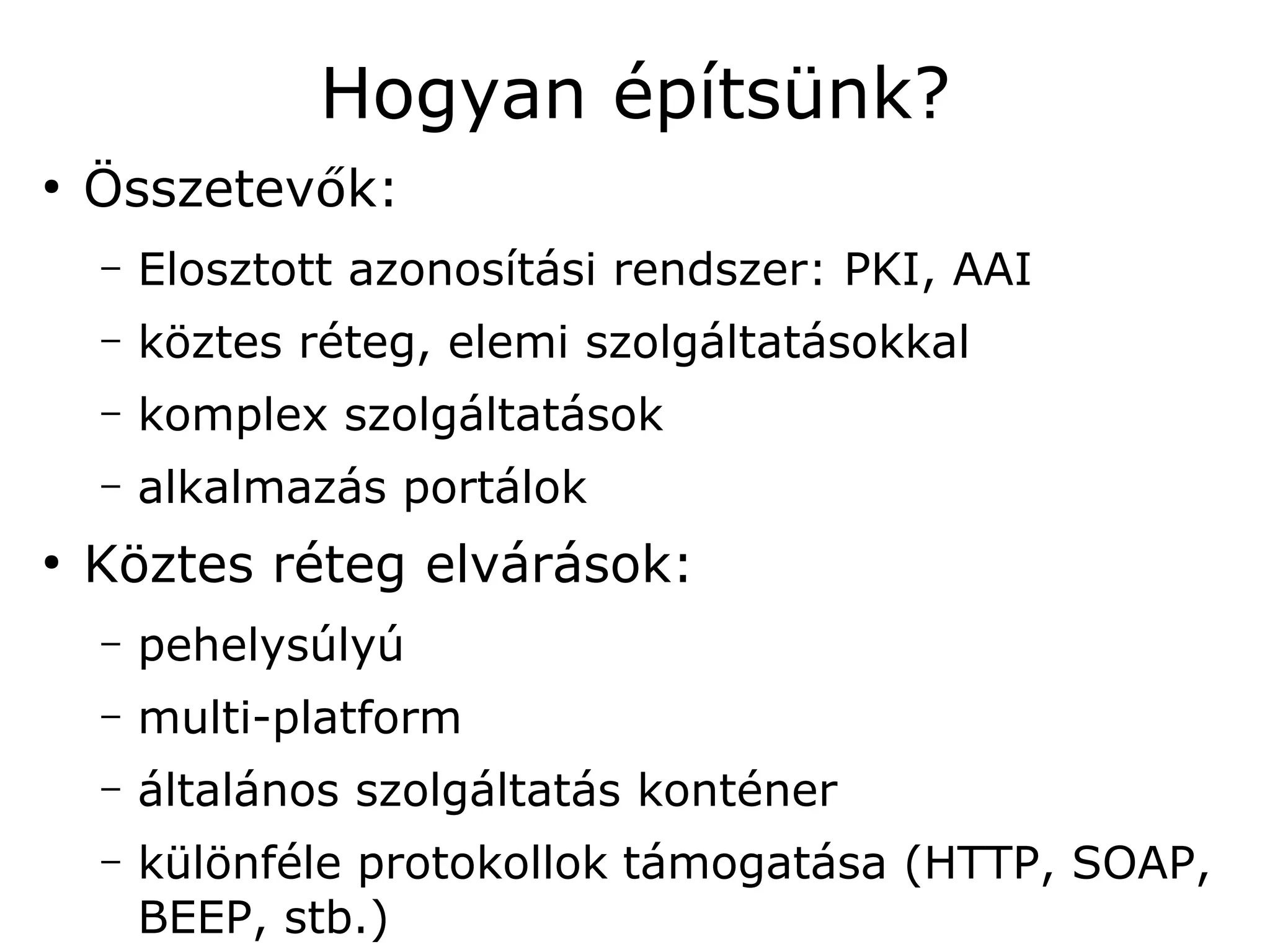 Hogyan építsünk?
●
    Összetevők:
    –   Elosztott azonosítási rendszer: PKI, AAI
    –   köztes réteg, elemi szolgáltatásokkal
    –   komplex szolgáltatások
    –   alkalmazás portálok
●
    Köztes réteg elvárások:
    –   pehelysúlyú
    –   multi-platform
    –   általános szolgáltatás konténer
    –   különféle protokollok támogatása (HTTP, SOAP,
        BEEP, stb.)
 