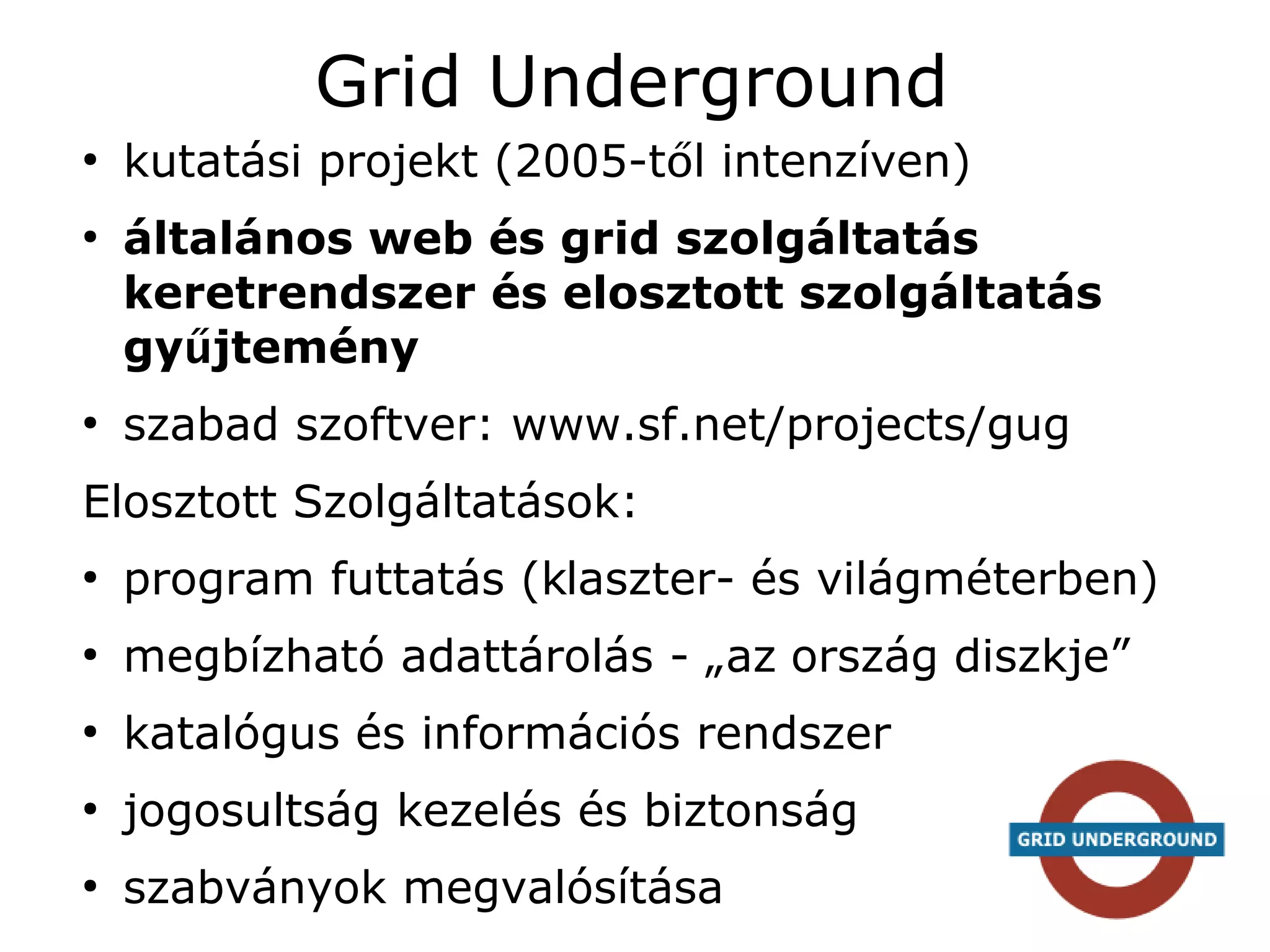 Grid Underground
●
    kutatási projekt (2005-től intenzíven)
●
    általános web és grid szolgáltatás
    keretrendszer és elosztott szolgáltatás
    gyűjtemény
●
    szabad szoftver: www.sf.net/projects/gug
Elosztott Szolgáltatások:
●
    program futtatás (klaszter- és világméterben)
●
    megbízható adattárolás - „az ország diszkje”
●
    katalógus és információs rendszer
●
    jogosultság kezelés és biztonság
●
    szabványok megvalósítása
 