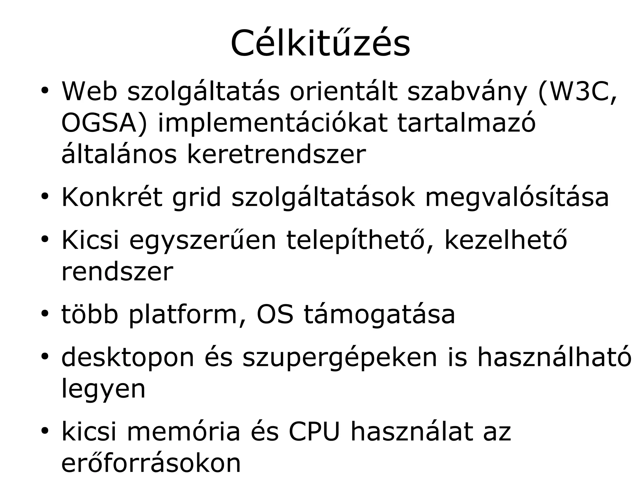 Célkitűzés
●
    Web szolgáltatás orientált szabvány (W3C,
    OGSA) implementációkat tartalmazó
    általános keretrendszer
●
    Konkrét grid szolgáltatások megvalósítása
●
    Kicsi egyszerűen telepíthető, kezelhető
    rendszer
●
    több platform, OS támogatása
●
    desktopon és szupergépeken is használható
    legyen
●
    kicsi memória és CPU használat az
    erőforrásokon
 