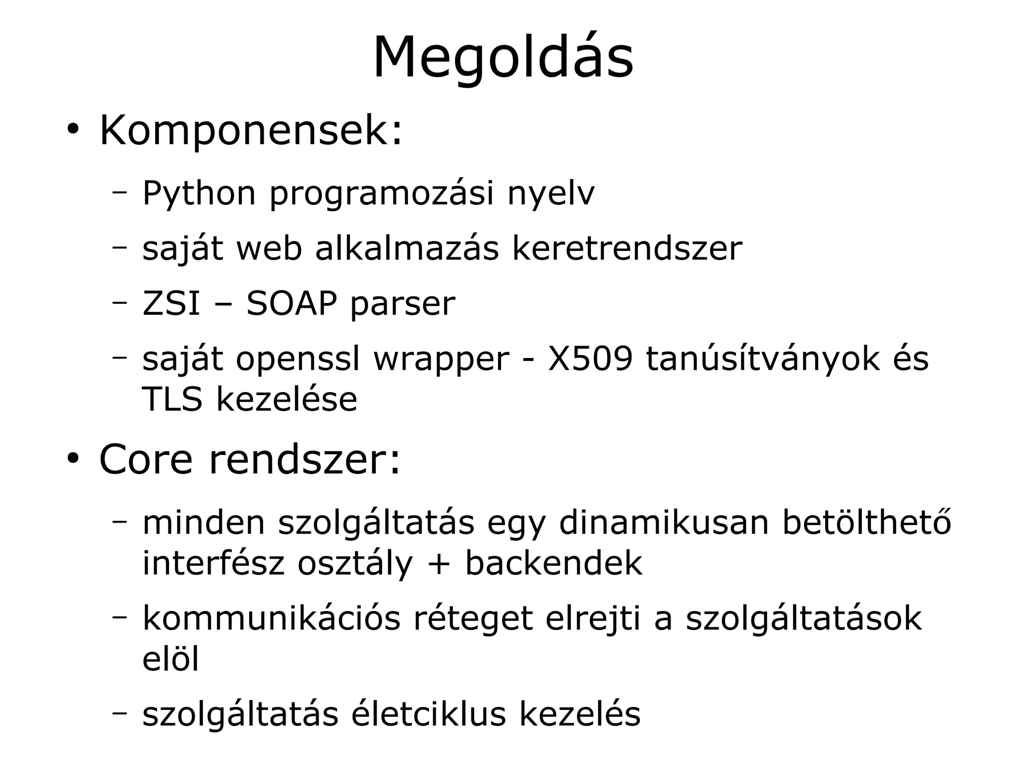 Megoldás
●
    Komponensek:
    –   Python programozási nyelv
    –   saját web alkalmazás keretrendszer
    –   ZSI – SOAP parser
    –   saját openssl wrapper - X509 tanúsítványok és
        TLS kezelése
●
    Core rendszer:
    –   minden szolgáltatás egy dinamikusan betölthető
        interfész osztály + backendek
    –   kommunikációs réteget elrejti a szolgáltatások
        elöl
    –   szolgáltatás életciklus kezelés
 
