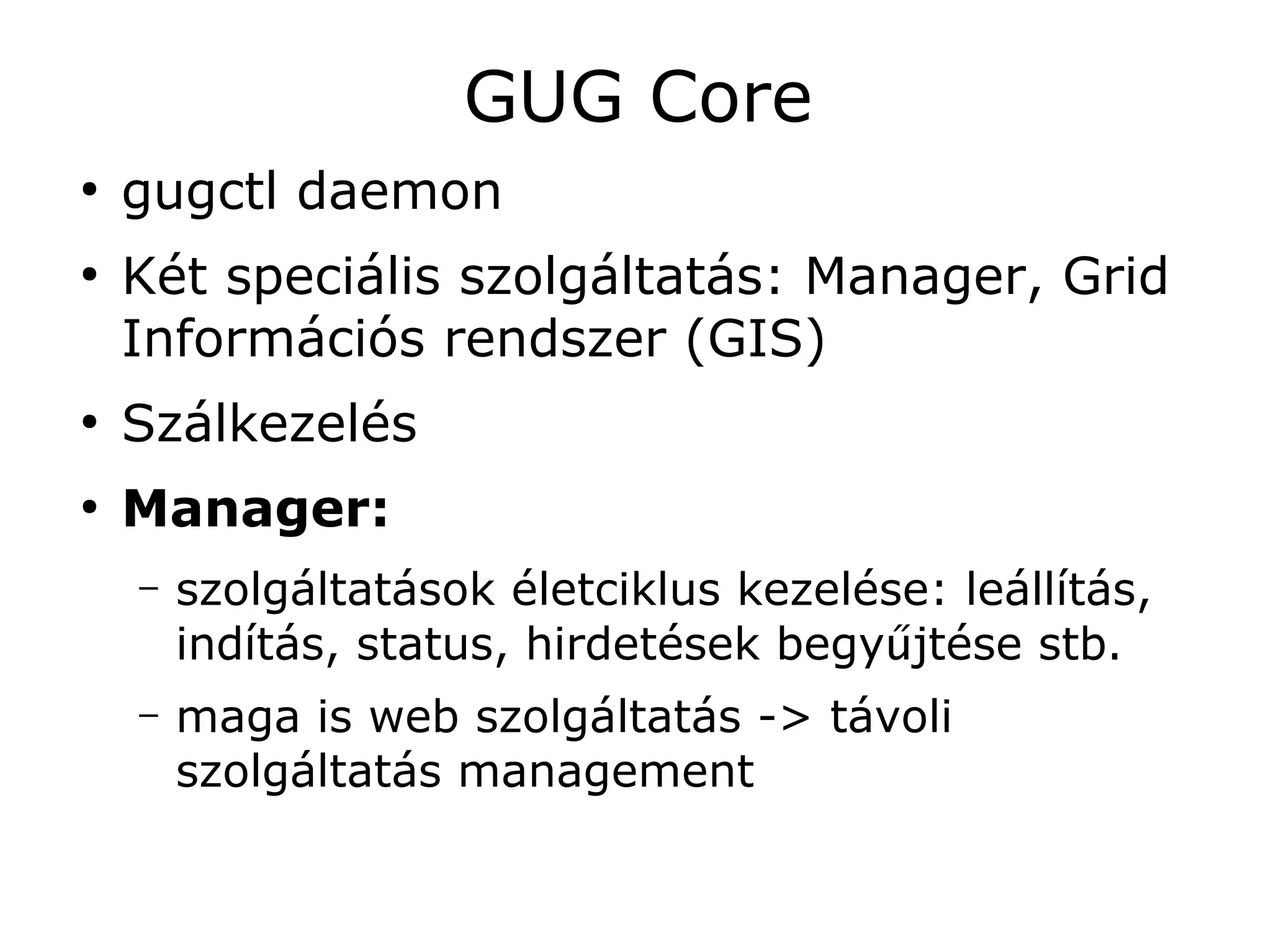 GUG Core
●
    gugctl daemon
●
    Két speciális szolgáltatás: Manager, Grid
    Információs rendszer (GIS)
●
    Szálkezelés
●
    Manager:
    –   szolgáltatások életciklus kezelése: leállítás,
        indítás, status, hirdetések begyűjtése stb.
    –   maga is web szolgáltatás -> távoli
        szolgáltatás management
 