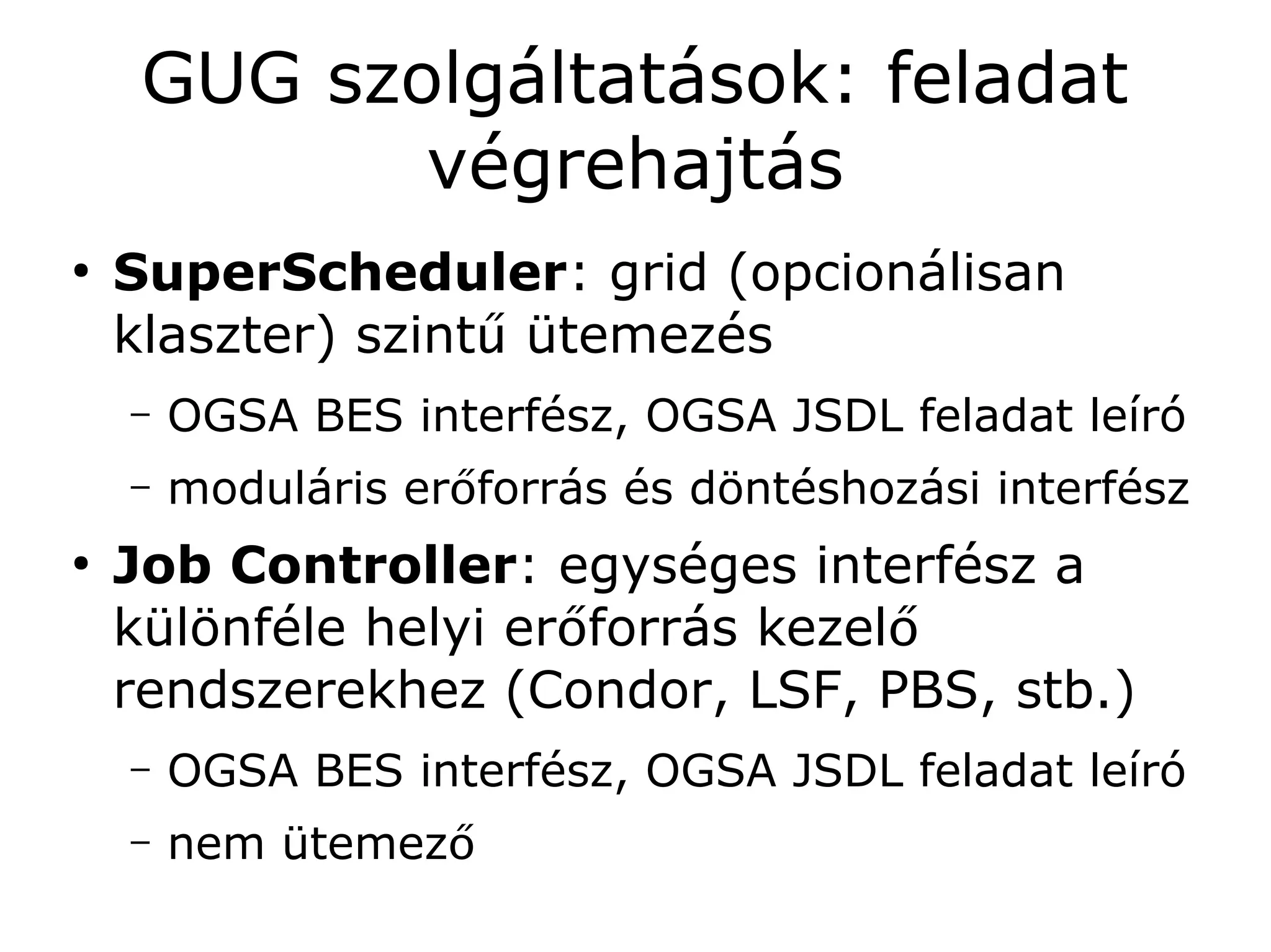 GUG szolgáltatások: feladat
            végrehajtás
●
    SuperScheduler: grid (opcionálisan
    klaszter) szintű ütemezés
    –   OGSA BES interfész, OGSA JSDL feladat leíró
    –   moduláris erőforrás és döntéshozási interfész
●
    Job Controller: egységes interfész a
    különféle helyi erőforrás kezelő
    rendszerekhez (Condor, LSF, PBS, stb.)
    –   OGSA BES interfész, OGSA JSDL feladat leíró
    –   nem ütemező
 