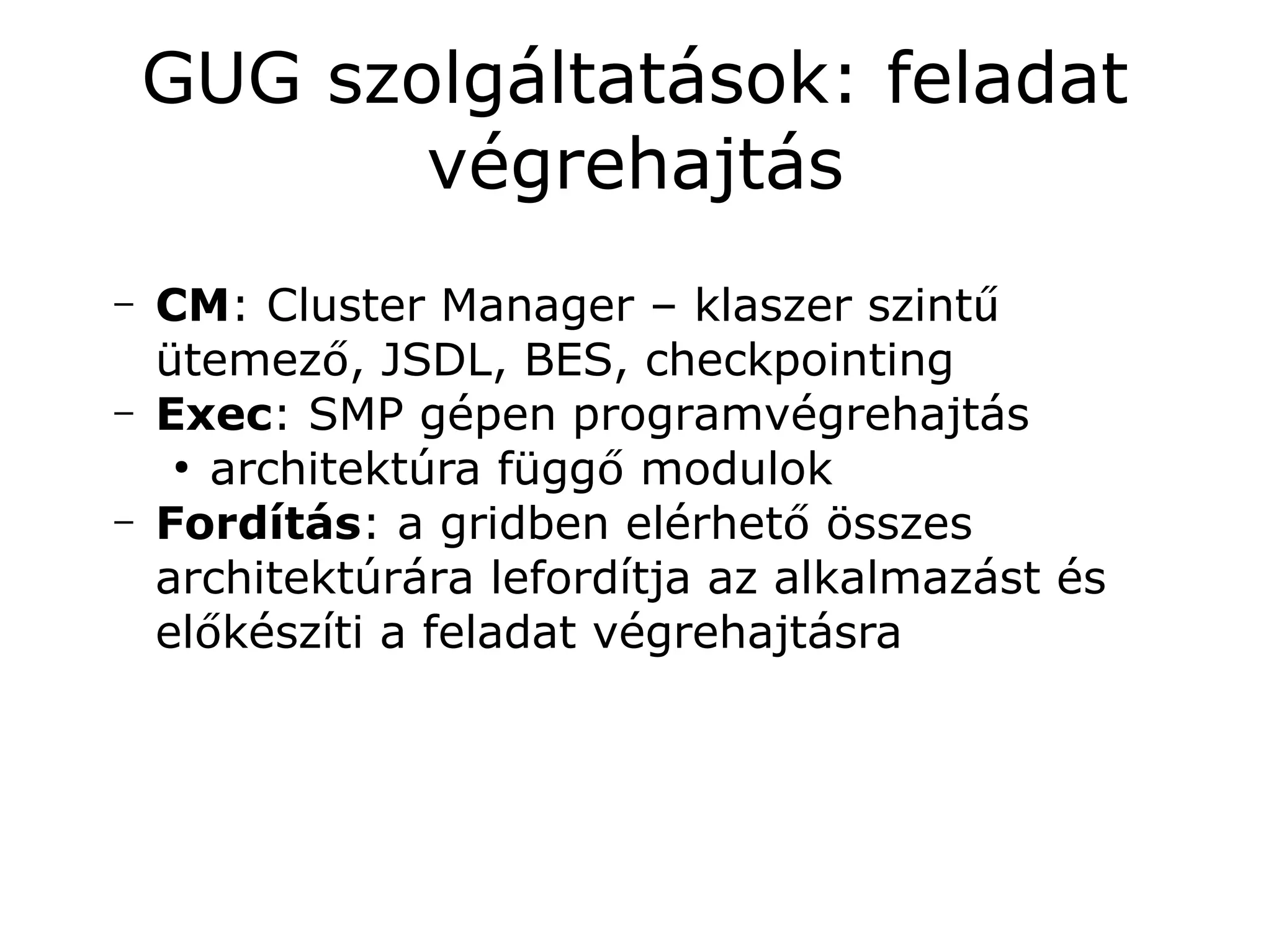 GUG szolgáltatások: feladat
           végrehajtás
–   CM: Cluster Manager – klaszer szintű
    ütemező, JSDL, BES, checkpointing
–   Exec: SMP gépen programvégrehajtás
     ●
       architektúra függő modulok
–   Fordítás: a gridben elérhető összes
    architektúrára lefordítja az alkalmazást és
    előkészíti a feladat végrehajtásra
 