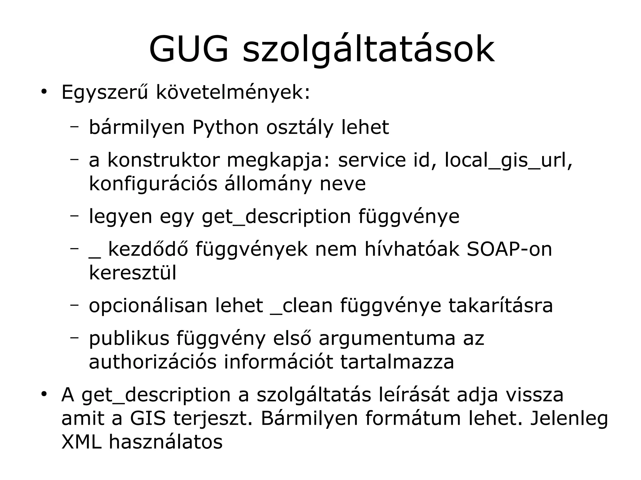 GUG szolgáltatások
●
    Egyszerű követelmények:
    –   bármilyen Python osztály lehet
    –   a konstruktor megkapja: service id, local_gis_url,
        konfigurációs állomány neve
    –   legyen egy get_description függvénye
    –   _ kezdődő függvények nem hívhatóak SOAP-on
        keresztül
    –   opcionálisan lehet _clean függvénye takarításra
    –   publikus függvény első argumentuma az
        authorizációs információt tartalmazza
●
    A get_description a szolgáltatás leírását adja vissza
    amit a GIS terjeszt. Bármilyen formátum lehet. Jelenleg
    XML használatos
 