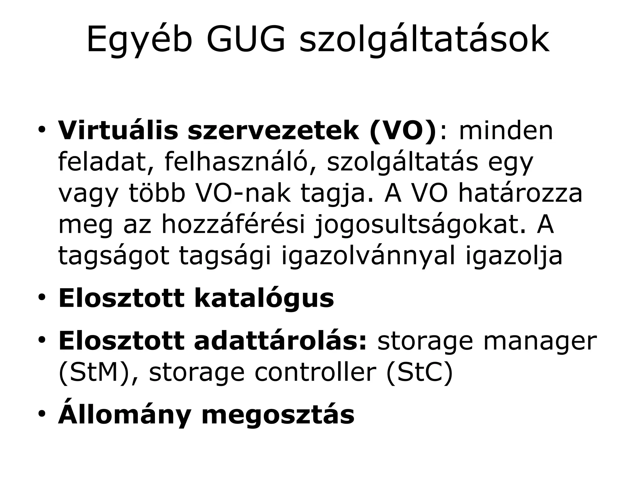 Egyéb GUG szolgáltatások

●
    Virtuális szervezetek (VO): minden
    feladat, felhasználó, szolgáltatás egy
    vagy több VO-nak tagja. A VO határozza
    meg az hozzáférési jogosultságokat. A
    tagságot tagsági igazolvánnyal igazolja
●
    Elosztott katalógus
●
    Elosztott adattárolás: storage manager
    (StM), storage controller (StC)
●
    Állomány megosztás
 