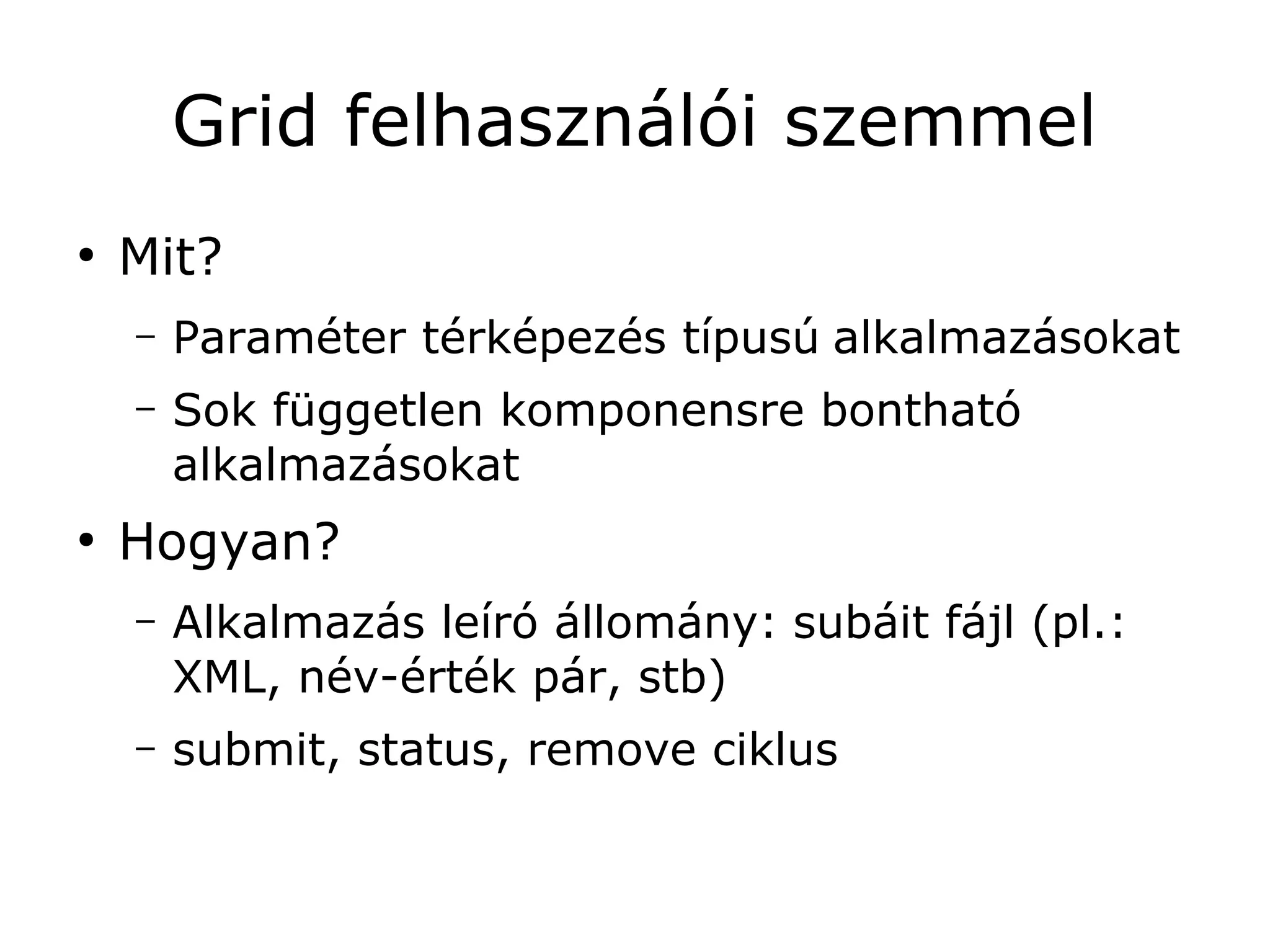 Grid felhasználói szemmel
●
    Mit?
    –   Paraméter térképezés típusú alkalmazásokat
    –   Sok független komponensre bontható
        alkalmazásokat
●
    Hogyan?
    –   Alkalmazás leíró állomány: subáit fájl (pl.:
        XML, név-érték pár, stb)
    –   submit, status, remove ciklus
 