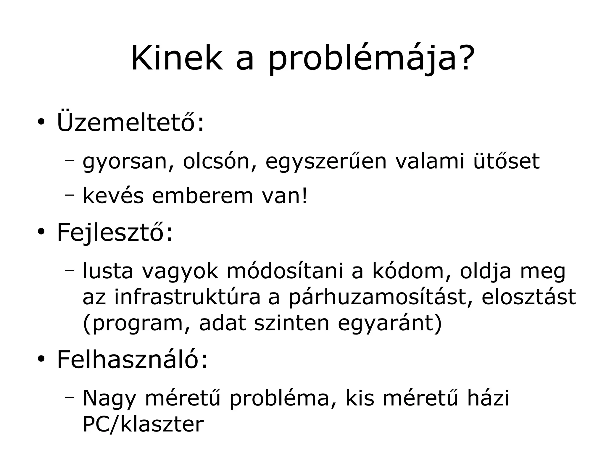Kinek a problémája?
●
    Üzemeltető:
    –   gyorsan, olcsón, egyszerűen valami ütőset
    –   kevés emberem van!
●
    Fejlesztő:
    –   lusta vagyok módosítani a kódom, oldja meg
        az infrastruktúra a párhuzamosítást, elosztást
        (program, adat szinten egyaránt)
●
    Felhasználó:
    –   Nagy méretű probléma, kis méretű házi
        PC/klaszter
 