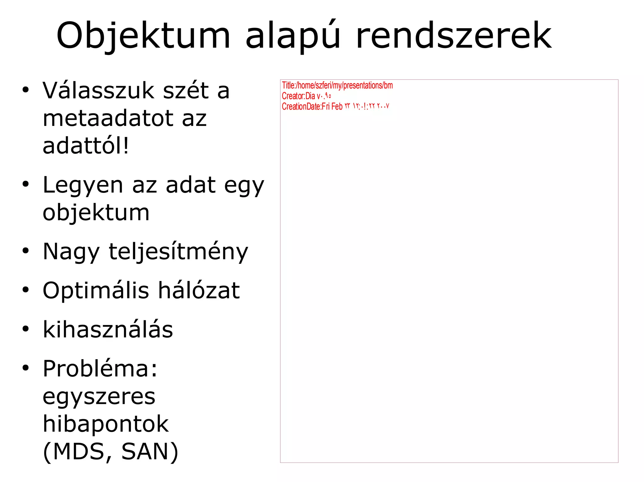 Objektum alapú rendszerek
●
    Válasszuk szét a     Title:/home/szferi/my/presentations/bm
                         Creator:Dia v۰.۹٥
                         CreationDate:Fri Feb ۲۳ ۱۲: ۰۰: ۲۲ ۲۰۰۷
                                                     ۰
    metaadatot az
    adattól!
●
    Legyen az adat egy
    objektum
●
    Nagy teljesítmény
●
    Optimális hálózat
●
    kihasználás
●
    Probléma:
    egyszeres
    hibapontok
    (MDS, SAN)
 