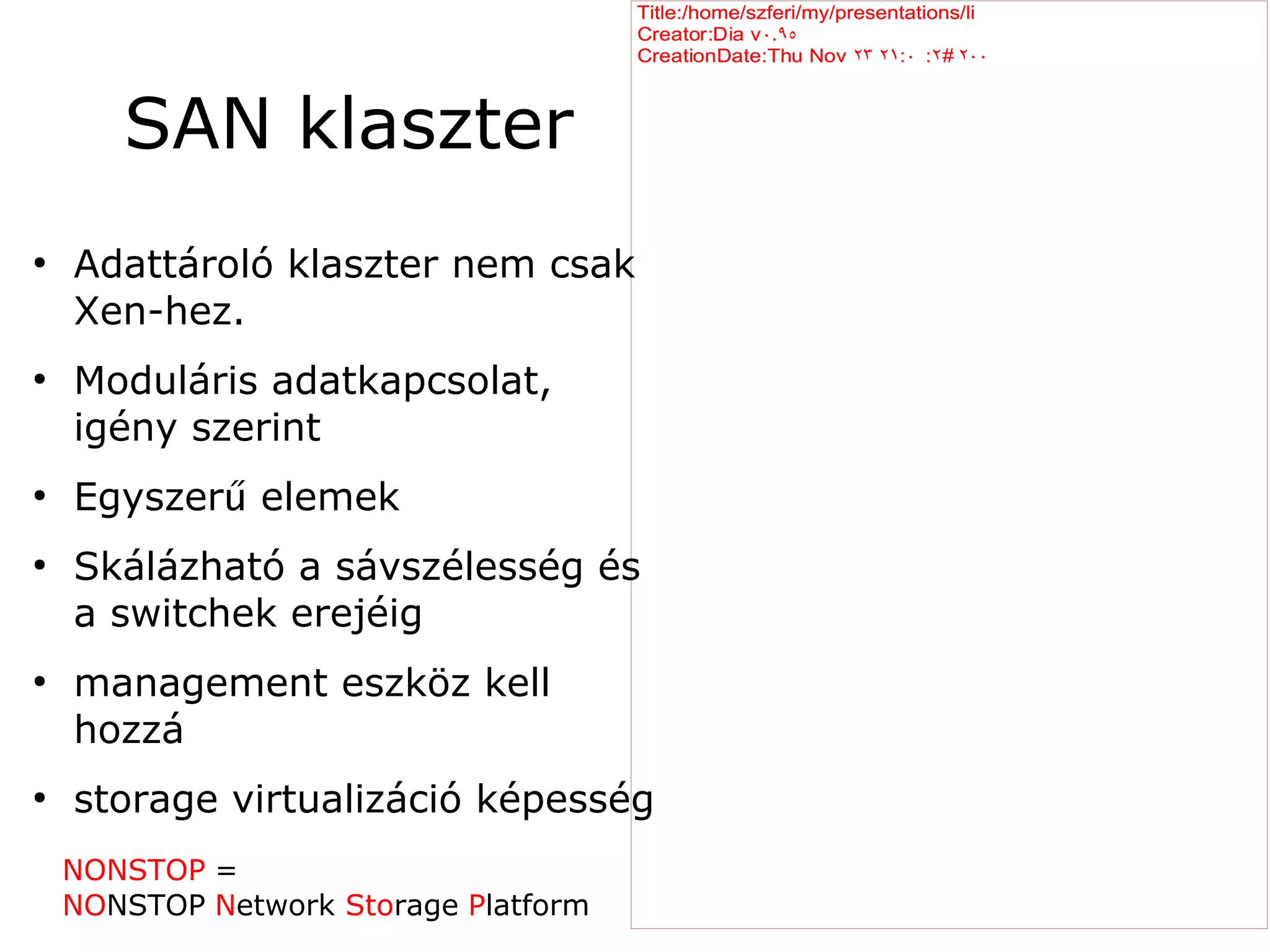 Title:/home/szferi/my/presentations/li
                                       Creator:Dia v ۰.۹٥
                                       CreationDate:Thu Nov ۲۳ ۲۱ :۰ :۲۲ ۲۰۰
                                                                       ۲



       SAN klaszter
●
    Adattároló klaszter nem csak
    Xen-hez.
●
    Moduláris adatkapcsolat,
    igény szerint
●
    Egyszerű elemek
●
    Skálázható a sávszélesség és
    a switchek erejéig
●
    management eszköz kell
    hozzá
●
    storage virtualizáció képesség
    NONSTOP =
    NONSTOP Network Storage Platform
 