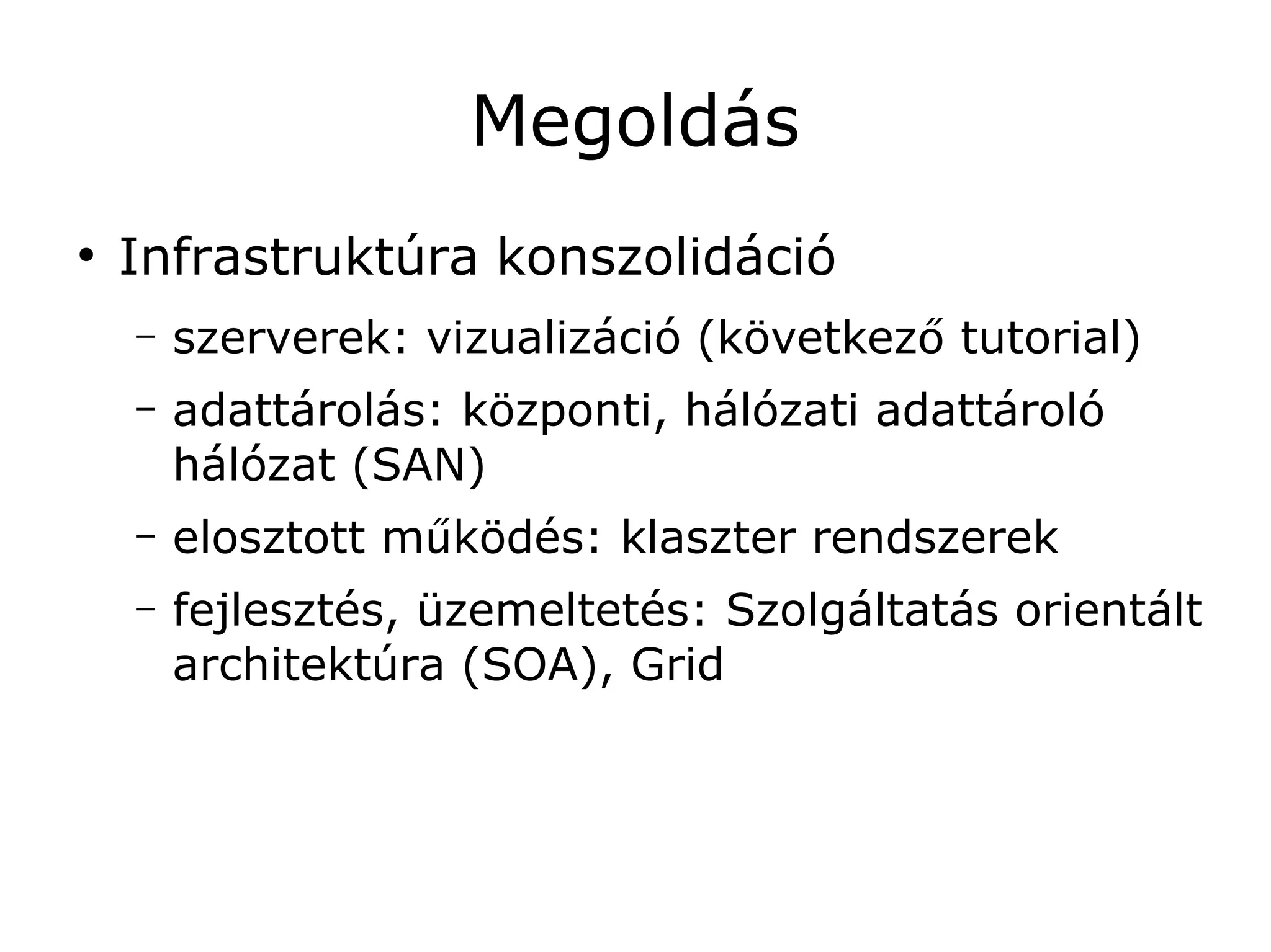 Megoldás
●
    Infrastruktúra konszolidáció
    –   szerverek: vizualizáció (következő tutorial)
    –   adattárolás: központi, hálózati adattároló
        hálózat (SAN)
    –   elosztott működés: klaszter rendszerek
    –   fejlesztés, üzemeltetés: Szolgáltatás orientált
        architektúra (SOA), Grid
 