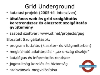 Grid Underground
●
    kutatási projekt (2005-től intenzíven)
●
    általános web és grid szolgáltatás
    keretrendszer és elosztott szolgáltatás
    gyűjtemény
●
    szabad szoftver: www.sf.net/projects/gug
Elosztott Szolgáltatások:
●
    program futtatás (klaszter- és világméterben)
●
    megbízható adattárolás - „az ország diszkje”
●
    katalógus és információs rendszer
●
    jogosultság kezelés és biztonság
●
    szabványok megvalósítása
 
