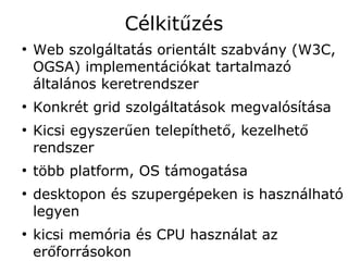 Célkitűzés
●
    Web szolgáltatás orientált szabvány (W3C,
    OGSA) implementációkat tartalmazó
    általános keretrendszer
●
    Konkrét grid szolgáltatások megvalósítása
●
    Kicsi egyszerűen telepíthető, kezelhető
    rendszer
●
    több platform, OS támogatása
●
    desktopon és szupergépeken is használható
    legyen
●
    kicsi memória és CPU használat az
    erőforrásokon
 